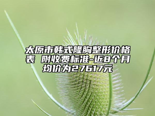 太原市韩式隆胸整形价格表 附收费标准-近8个月均价为27617元