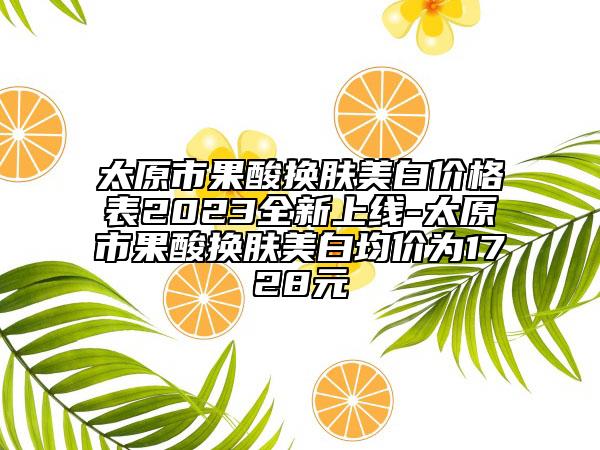 太原市果酸换肤美白价格表2023全新上线-太原市果酸换肤美白均价为1728元