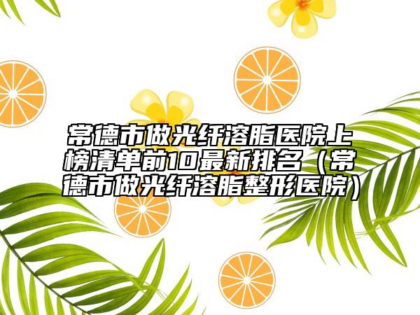 常德市做光纤溶脂医院上榜清单前10最新排名（常德市做光纤溶脂整形医院）