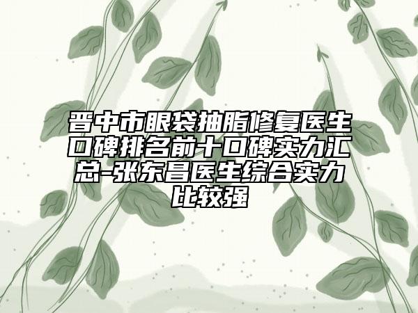 晋中市眼袋抽脂修复医生口碑排名前十口碑实力汇总-张东昌医生综合实力比较强