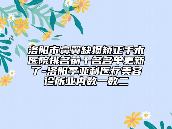 洛阳市鼻翼缺损矫正手术医院排名前十名名单更新了-洛阳季亚利医疗美容诊所业内数一数二