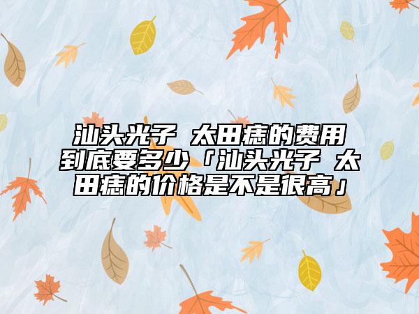 汕头光子袪太田痣的费用到底要多少「汕头光子袪太田痣的价格是不是很高」