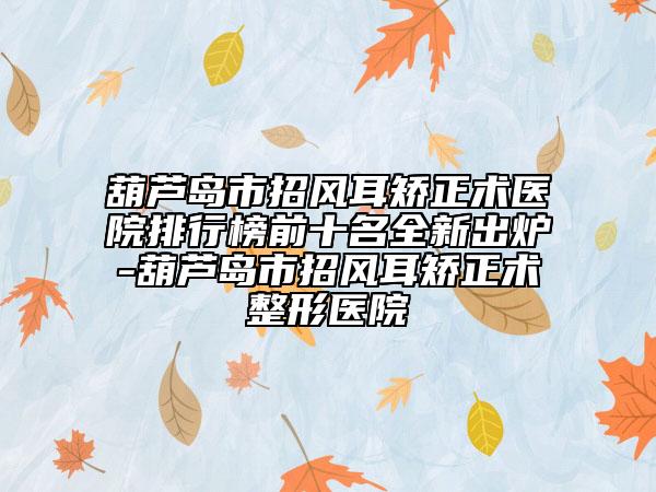 葫芦岛市招风耳矫正术医院排行榜前十名全新出炉-葫芦岛市招风耳矫正术整形医院