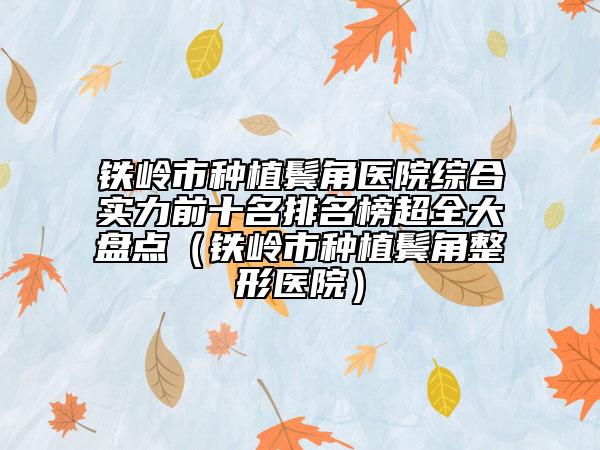 铁岭市种植鬓角医院综合实力前十名排名榜超全大盘点（铁岭市种植鬓角整形医院）