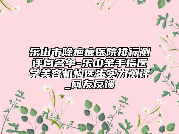 乐山市除疤痕医院排行测评白名单-乐山金手指医学美容机构医生实力测评_网友反馈
