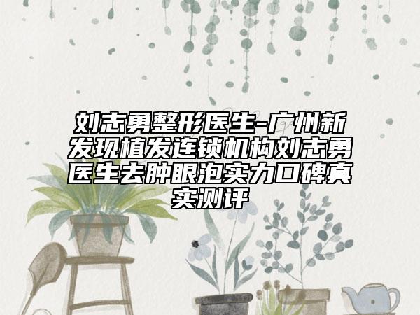 刘志勇整形医生-广州新发现植发连锁机构刘志勇医生去肿眼泡实力口碑真实测评