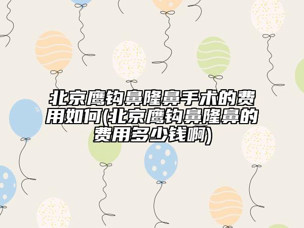 北京鹰钩鼻隆鼻手术的费用如何(北京鹰钩鼻隆鼻的费用多少钱啊)