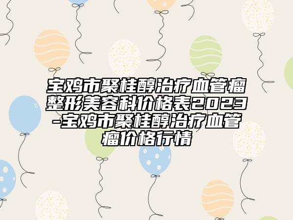 宝鸡市聚桂醇治疗血管瘤整形美容科价格表2023-宝鸡市聚桂醇治疗血管瘤价格行情