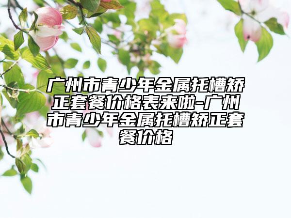 广州市青少年金属托槽矫正套餐价格表来啦-广州市青少年金属托槽矫正套餐价格