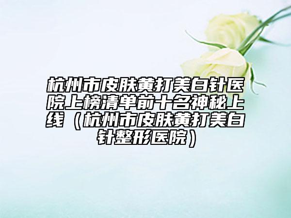 杭州市皮肤黄打美白针医院上榜清单前十名神秘上线（杭州市皮肤黄打美白针整形医院）