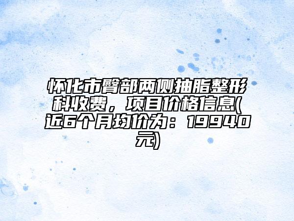怀化市臀部两侧抽脂整形科收费，项目价格信息(近6个月均价为：19940元)