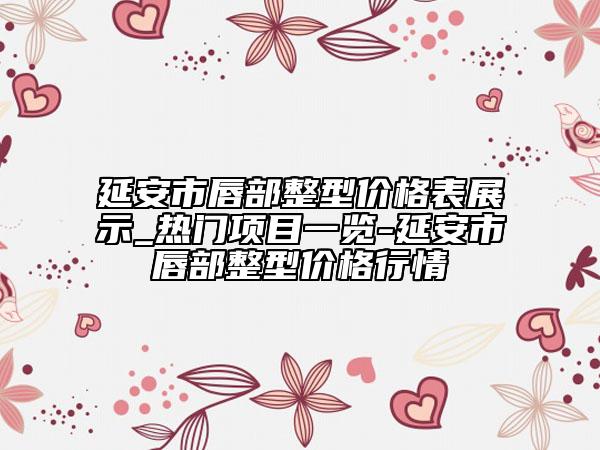 延安市唇部整型价格表展示_热门项目一览-延安市唇部整型价格行情