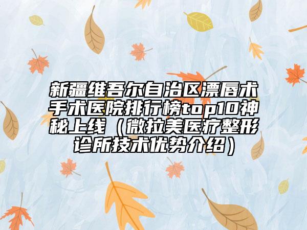新疆维吾尔自治区漂唇术手术医院排行榜top10神秘上线（微拉美医疗整形诊所技术优势介绍）