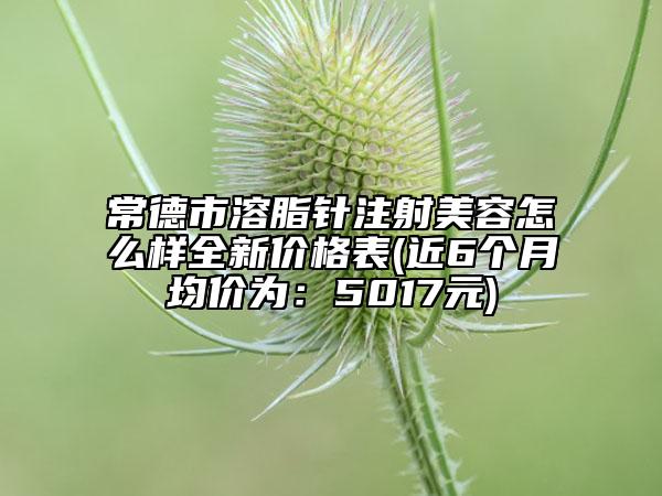 常德市溶脂针注射美容怎么样全新价格表(近6个月均价为：5017元)