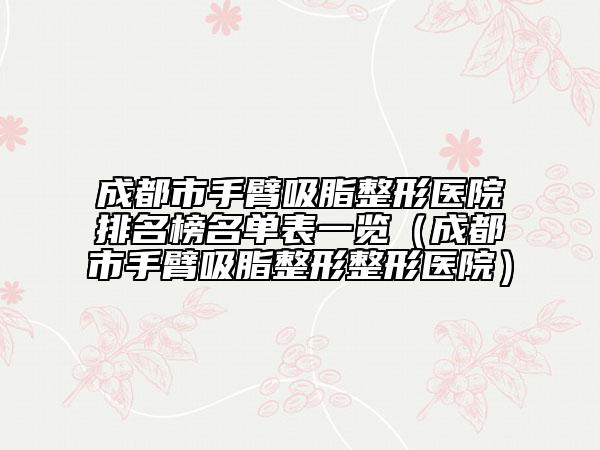 成都市手臂吸脂整形医院排名榜名单表一览（成都市手臂吸脂整形整形医院）