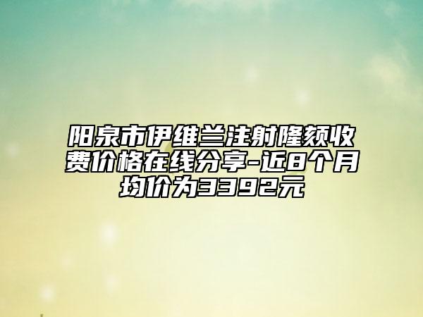阳泉市伊维兰注射隆颏收费价格在线分享-近8个月均价为3392元
