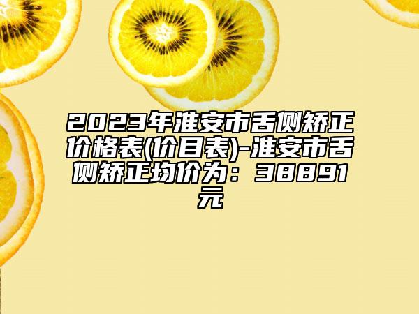 2023年淮安市舌侧矫正价格表(价目表)-淮安市舌侧矫正均价为：38891元
