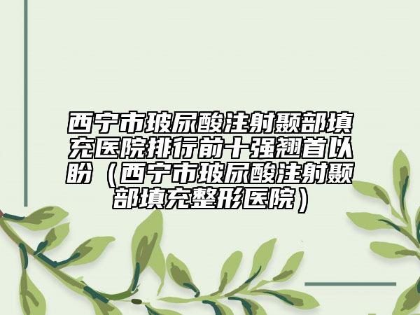 西宁市玻尿酸注射颞部填充医院排行前十强翘首以盼（西宁市玻尿酸注射颞部填充整形医院）