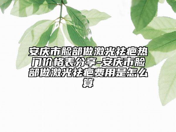安庆市脸部做激光祛疤热门价格表分享-安庆市脸部做激光祛疤费用是怎么算