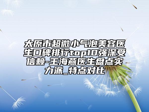 太原市超微小气泡美容医生口碑排行top10强深受信赖-王海燕医生盘点实力派_特点对比