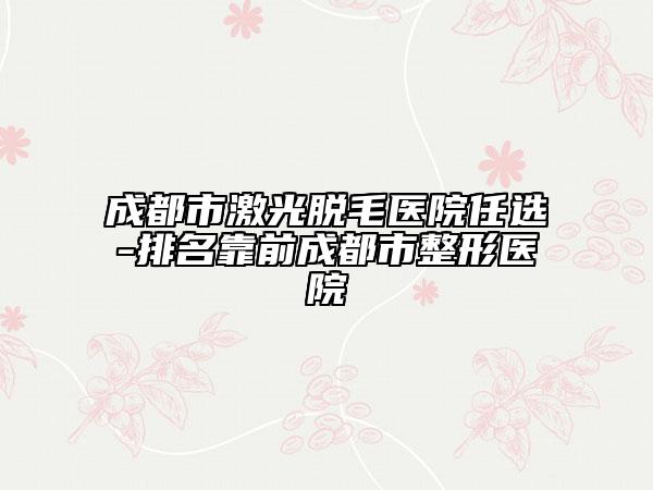 成都市激光脱毛医院任选-排名靠前成都市整形医院