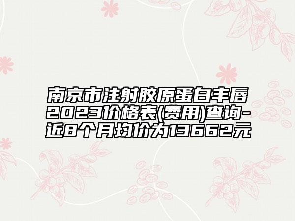 南京市注射胶原蛋白丰唇2023价格表(费用)查询-近8个月均价为13662元