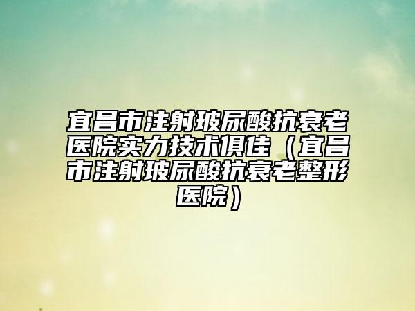 宜昌市注射玻尿酸抗衰老医院实力技术俱佳（宜昌市注射玻尿酸抗衰老整形医院）