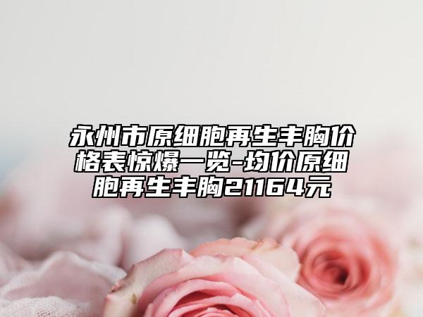 永州市原细胞再生丰胸价格表惊爆一览-均价原细胞再生丰胸21164元