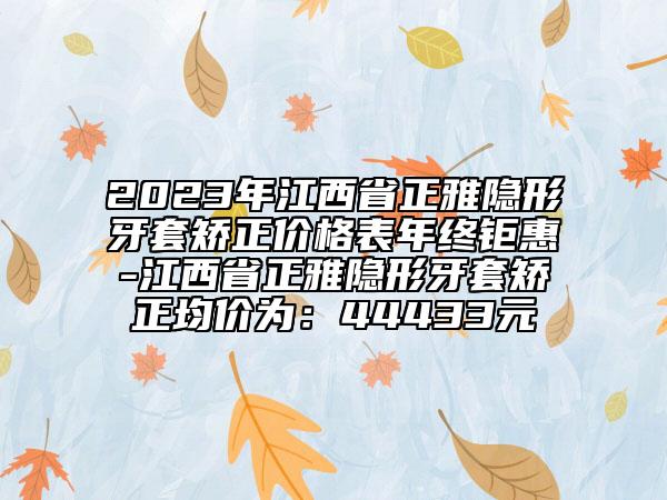 2023年江西省正雅隐形牙套矫正价格表年终钜惠-江西省正雅隐形牙套矫正均价为：44433元