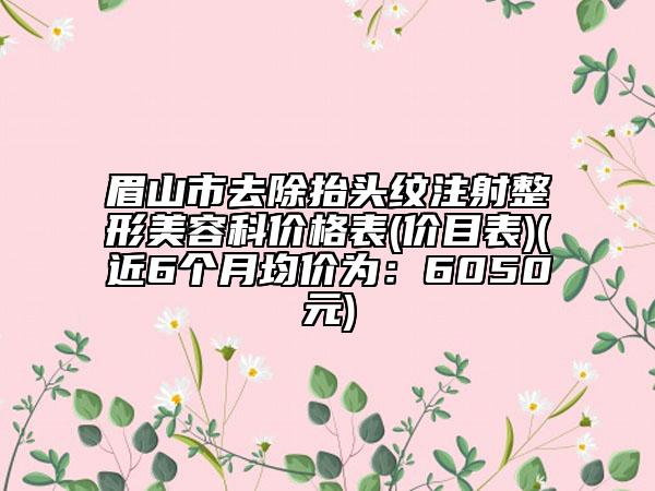眉山市去除抬头纹注射整形美容科价格表(价目表)(近6个月均价为：6050元)
