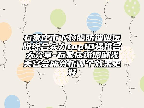 石家庄市下颏脂肪抽吸医院综合实力top10强排名大分享-石家庄琉璃时光美容会所分析哪个效果更好