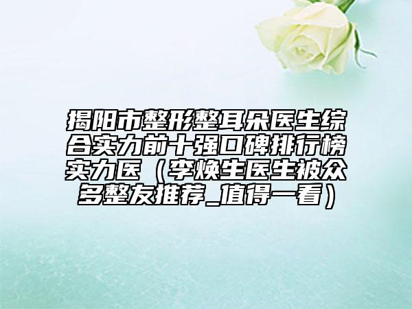 揭阳市整形整耳朵医生综合实力前十强口碑排行榜实力医（李焕生医生被众多整友推荐_值得一看）