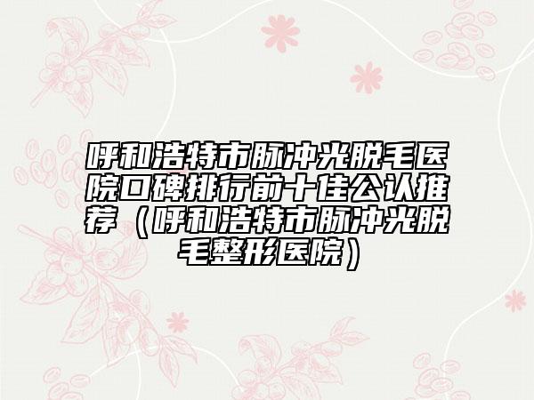 呼和浩特市脉冲光脱毛医院口碑排行前十佳公认推荐（呼和浩特市脉冲光脱毛整形医院）