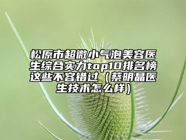 松原市超微小气泡美容医生综合实力top10排名榜这些不容错过（蔡明晶医生技术怎么样）