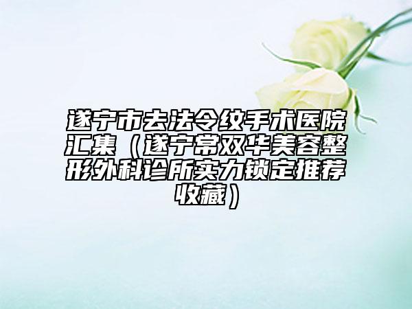 遂宁市去法令纹手术医院汇集（遂宁常双华美容整形外科诊所实力锁定推荐收藏）
