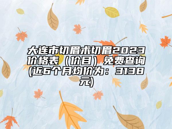大连市切眉术切眉2023价格表（价目）免费查询(近6个月均价为：3138元)