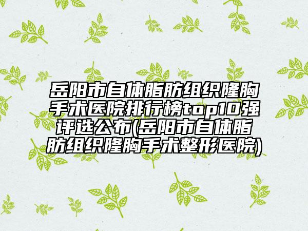 岳阳市自体脂肪组织隆胸手术医院排行榜top10强评选公布(岳阳市自体脂肪组织隆胸手术整形医院)