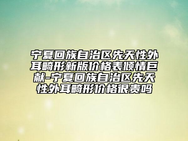 宁夏回族自治区先天性外耳畸形新版价格表倾情巨献-宁夏回族自治区先天性外耳畸形价格很贵吗
