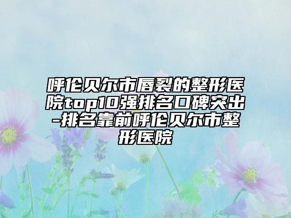 呼伦贝尔市唇裂的整形医院top10强排名口碑突出-排名靠前呼伦贝尔市整形医院