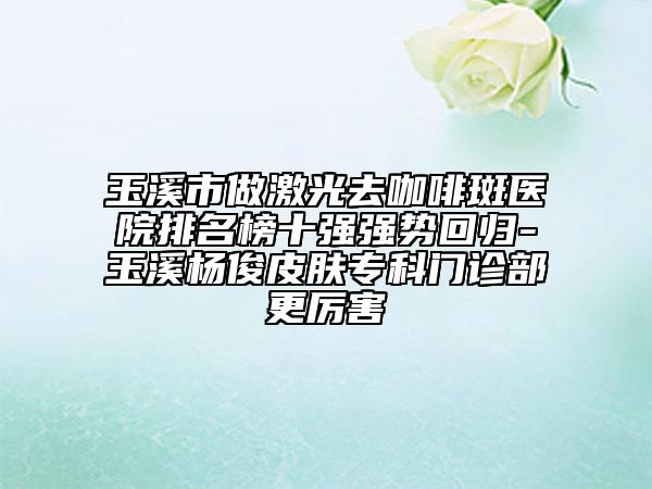 玉溪市做激光去咖啡斑医院排名榜十强强势回归-玉溪杨俊皮肤专科门诊部更厉害