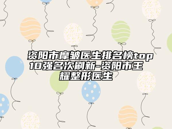 资阳市摩皱医生排名榜top10强名次刷新-资阳市王耀整形医生