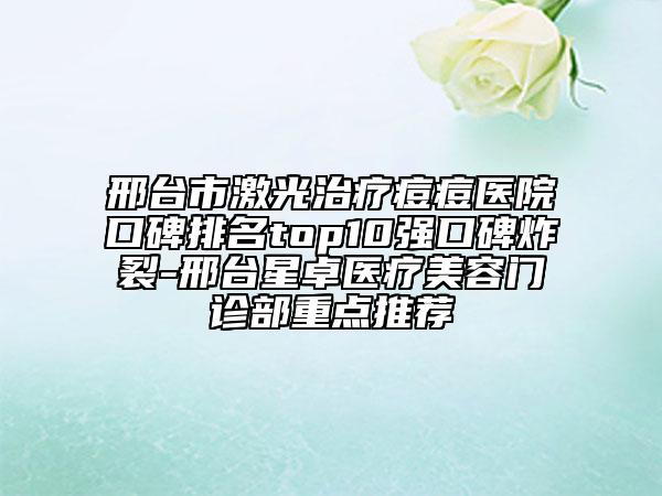 邢台市激光治疗痘痘医院口碑排名top10强口碑炸裂-邢台星卓医疗美容门诊部重点推荐