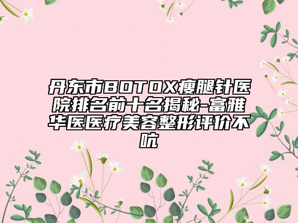 丹东市BOTOX瘦腿针医院排名前十名揭秘-富雅华医医疗美容整形评价不吭