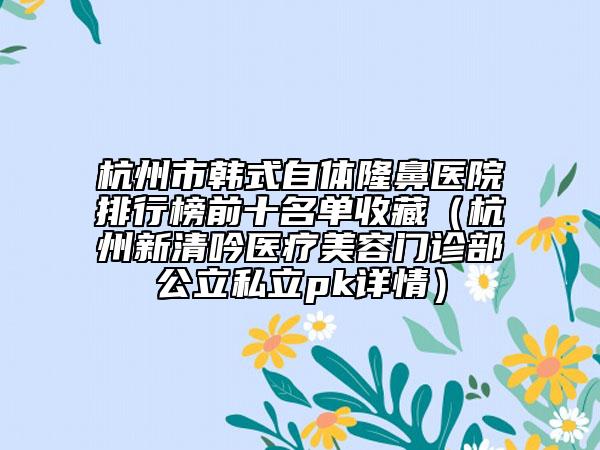 杭州市韩式自体隆鼻医院排行榜前十名单收藏（杭州新清吟医疗美容门诊部公立私立pk详情）