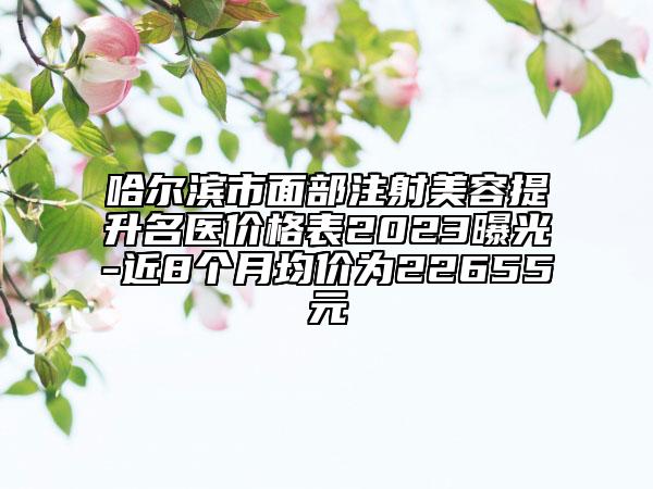 哈尔滨市面部注射美容提升名医价格表2023曝光-近8个月均价为22655元