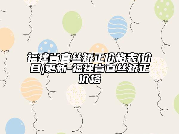 福建省直丝矫正价格表(价目)更新-福建省直丝矫正价格
