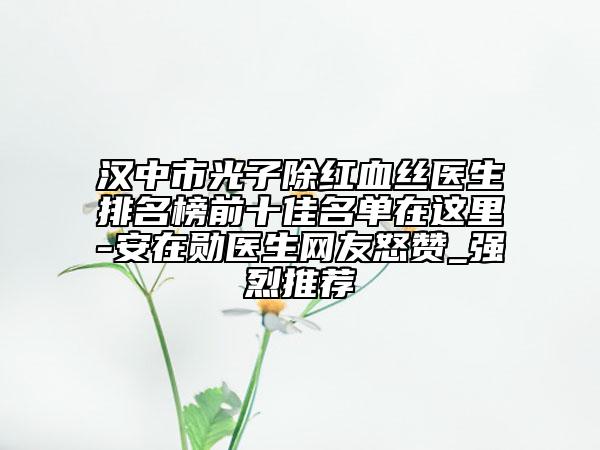汉中市光子除红血丝医生排名榜前十佳名单在这里-安在勋医生网友怒赞_强烈推荐