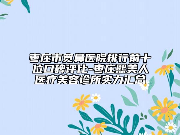 枣庄市宽鼻医院排行前十位口碑评比-枣庄熙美人医疗美容诊所实力汇总