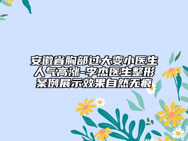 安徽省胸部过大变小医生人气高涨-李杰医生整形案例展示效果自然无痕