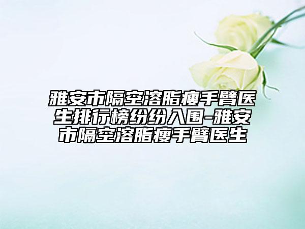 雅安市隔空溶脂瘦手臂医生排行榜纷纷入围-雅安市隔空溶脂瘦手臂医生